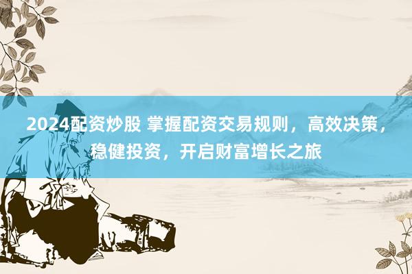 2024配资炒股 掌握配资交易规则，高效决策，稳健投资，开启财富增长之旅