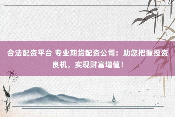 合法配资平台 专业期货配资公司：助您把握投资良机，实现财富增值！