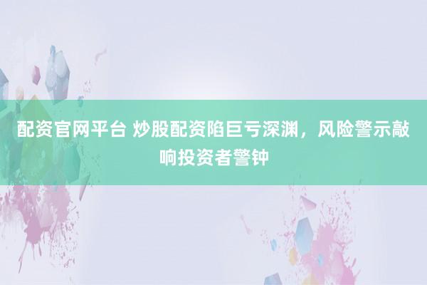配资官网平台 炒股配资陷巨亏深渊，风险警示敲响投资者警钟
