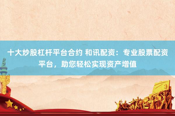 十大炒股杠杆平台合约 和讯配资：专业股票配资平台，助您轻松实现资产增值