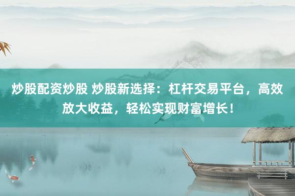 炒股配资炒股 炒股新选择：杠杆交易平台，高效放大收益，轻松实现财富增长！