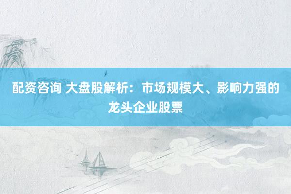 配资咨询 大盘股解析：市场规模大、影响力强的龙头企业股票
