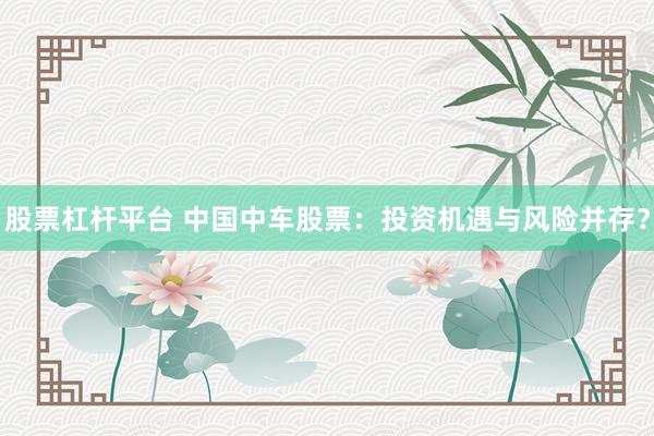 股票杠杆平台 中国中车股票：投资机遇与风险并存？