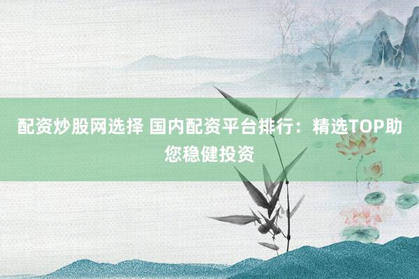 配资炒股网选择 国内配资平台排行：精选TOP助您稳健投资