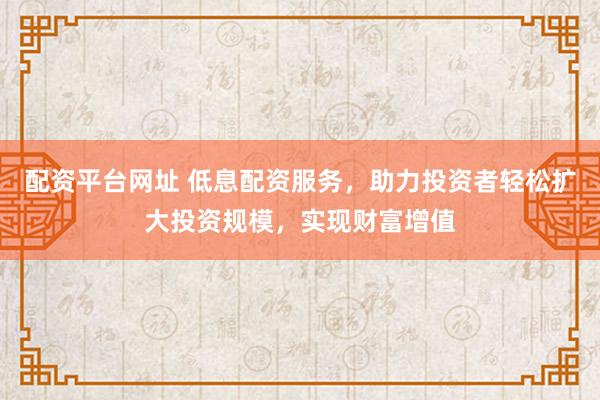 配资平台网址 低息配资服务，助力投资者轻松扩大投资规模，实现财富增值