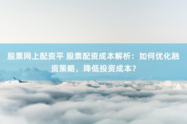 股票网上配资平 股票配资成本解析：如何优化融资策略，降低投资成本？