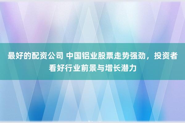 最好的配资公司 中国铝业股票走势强劲，投资者看好行业前景与增长潜力
