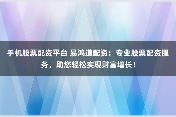 手机股票配资平台 易鸿道配资：专业股票配资服务，助您轻松实现财富增长！