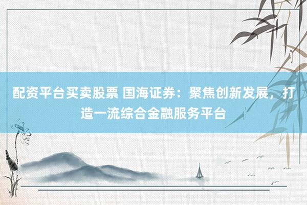 配资平台买卖股票 国海证券：聚焦创新发展，打造一流综合金融服务平台