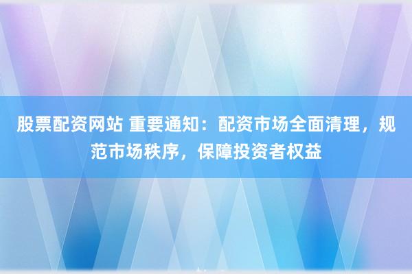 股票配资网站 重要通知：配资市场全面清理，规范市场秩序，保障投资者权益