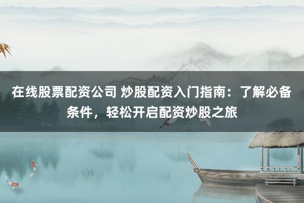 在线股票配资公司 炒股配资入门指南：了解必备条件，轻松开启配资炒股之旅