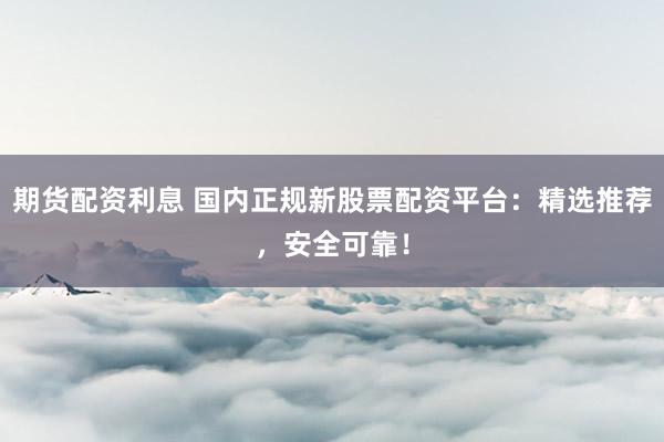 期货配资利息 国内正规新股票配资平台：精选推荐，安全可靠！
