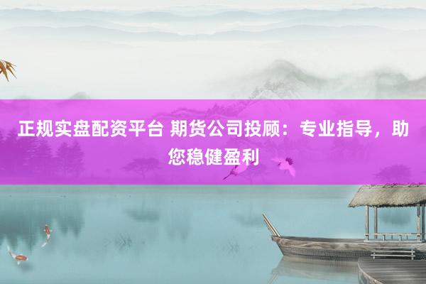 正规实盘配资平台 期货公司投顾：专业指导，助您稳健盈利