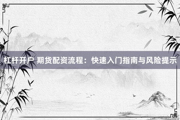 杠杆开户 期货配资流程：快速入门指南与风险提示