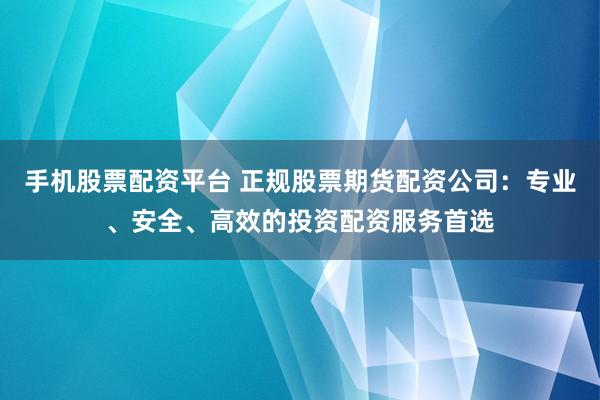 手机股票配资平台 正规股票期货配资公司：专业、安全、高效的投资配资服务首选