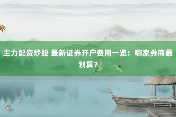 主力配资炒股 最新证券开户费用一览：哪家券商最划算？