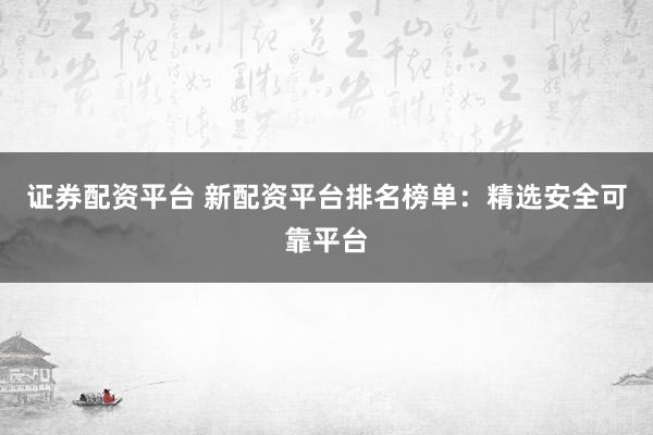 证券配资平台 新配资平台排名榜单：精选安全可靠平台