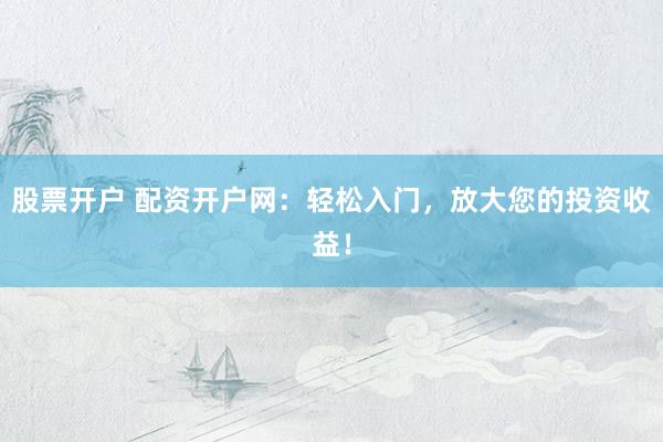 股票开户 配资开户网：轻松入门，放大您的投资收益！
