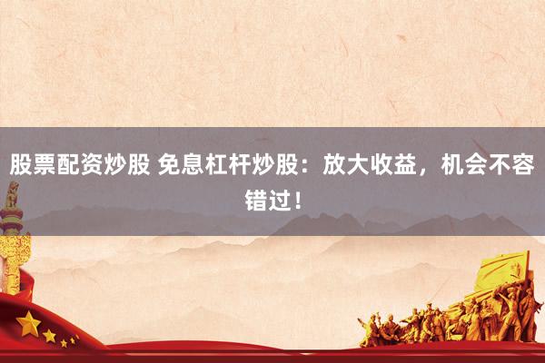 股票配资炒股 免息杠杆炒股：放大收益，机会不容错过！