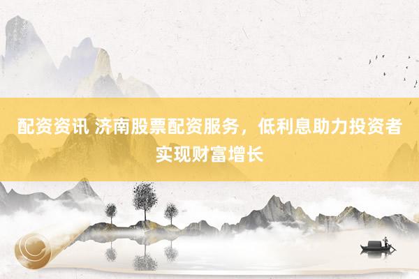 配资资讯 济南股票配资服务，低利息助力投资者实现财富增长