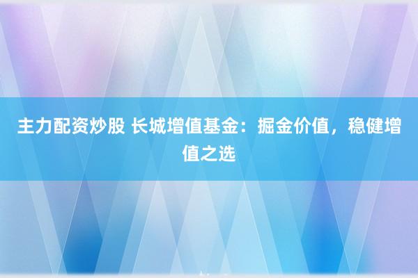 主力配资炒股 长城增值基金：掘金价值，稳健增值之选