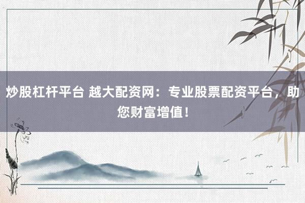 炒股杠杆平台 越大配资网：专业股票配资平台，助您财富增值！