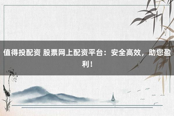 值得投配资 股票网上配资平台：安全高效，助您盈利！