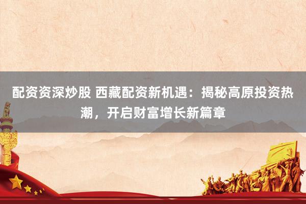 配资资深炒股 西藏配资新机遇：揭秘高原投资热潮，开启财富增长新篇章