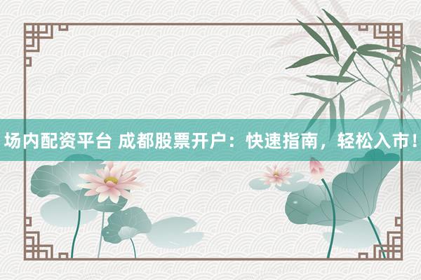 场内配资平台 成都股票开户：快速指南，轻松入市！