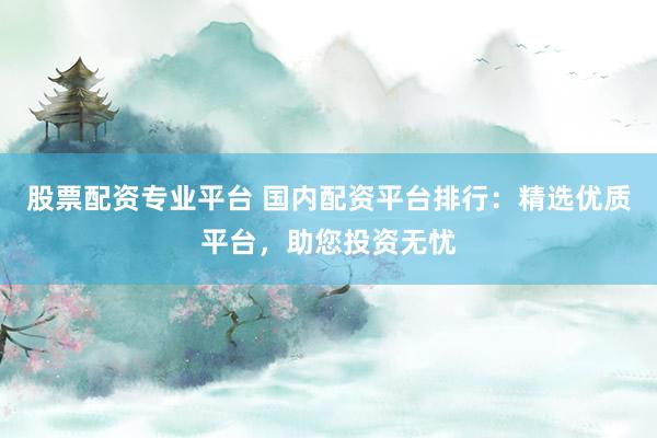 股票配资专业平台 国内配资平台排行：精选优质平台，助您投资无忧