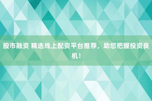 股市融资 精选线上配资平台推荐，助您把握投资良机！
