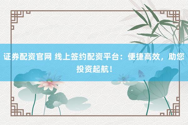 证券配资官网 线上签约配资平台：便捷高效，助您投资起航！