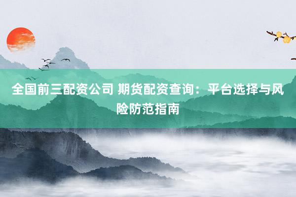全国前三配资公司 期货配资查询：平台选择与风险防范指南
