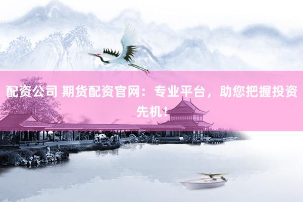 配资公司 期货配资官网：专业平台，助您把握投资先机！