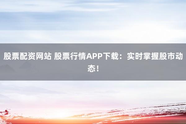 股票配资网站 股票行情APP下载：实时掌握股市动态！