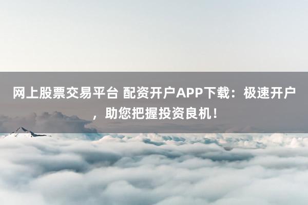 网上股票交易平台 配资开户APP下载：极速开户，助您把握投资良机！