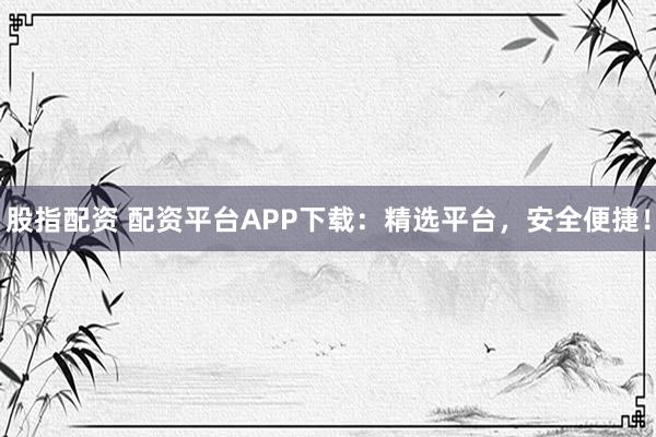 股指配资 配资平台APP下载：精选平台，安全便捷！