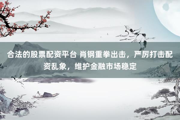 合法的股票配资平台 肖钢重拳出击，严厉打击配资乱象，维护金融市场稳定