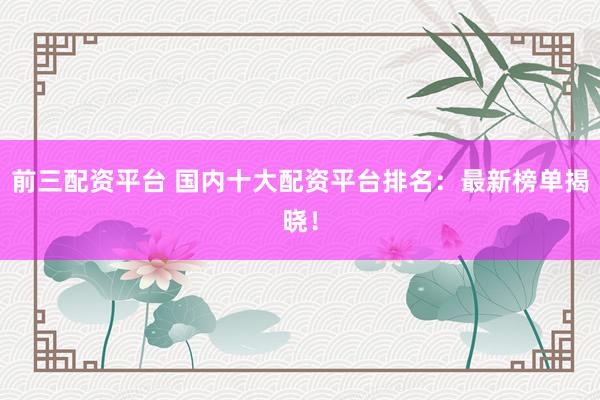 前三配资平台 国内十大配资平台排名：最新榜单揭晓！