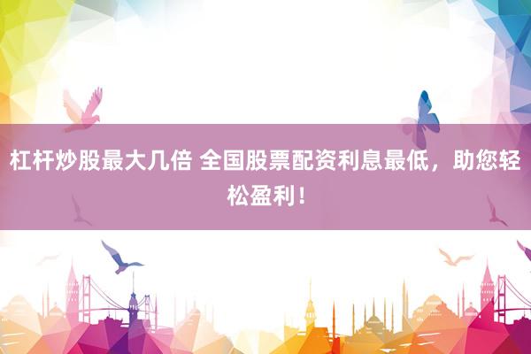 杠杆炒股最大几倍 全国股票配资利息最低，助您轻松盈利！