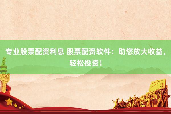 专业股票配资利息 股票配资软件：助您放大收益，轻松投资！
