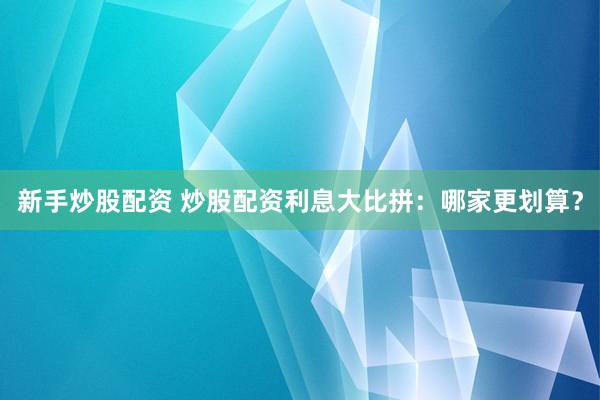 新手炒股配资 炒股配资利息大比拼：哪家更划算？