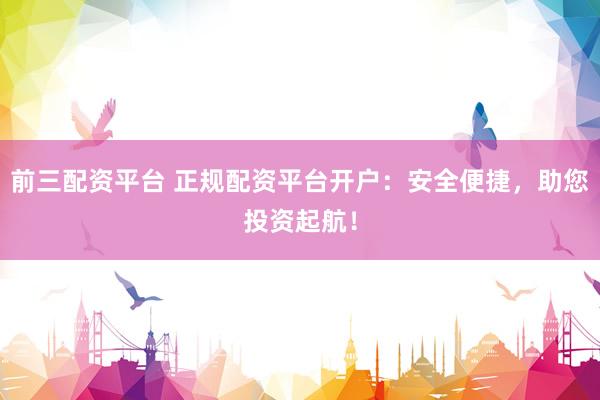 前三配资平台 正规配资平台开户：安全便捷，助您投资起航！