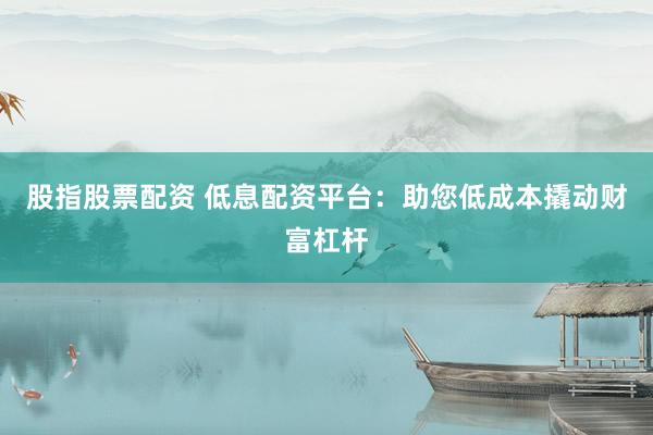 股指股票配资 低息配资平台：助您低成本撬动财富杠杆