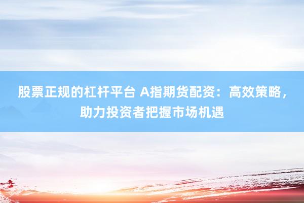 股票正规的杠杆平台 A指期货配资：高效策略，助力投资者把握市场机遇