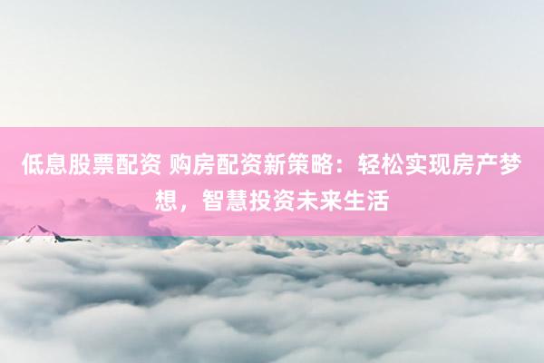 低息股票配资 购房配资新策略：轻松实现房产梦想，智慧投资未来生活