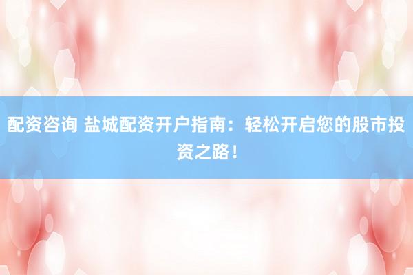 配资咨询 盐城配资开户指南：轻松开启您的股市投资之路！