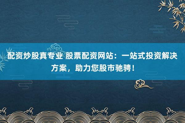 配资炒股真专业 股票配资网站：一站式投资解决方案，助力您股市驰骋！