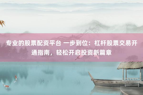 专业的股票配资平台 一步到位：杠杆股票交易开通指南，轻松开启投资新篇章