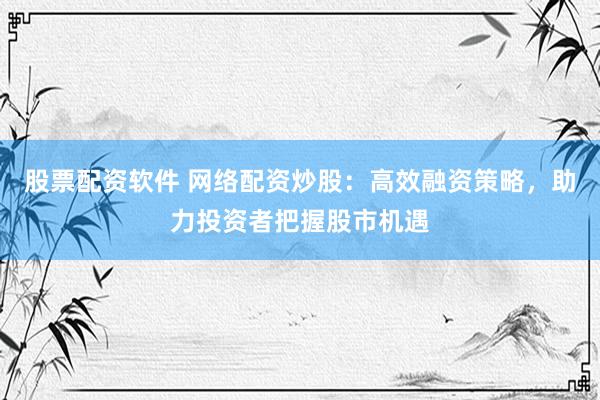 股票配资软件 网络配资炒股：高效融资策略，助力投资者把握股市机遇
